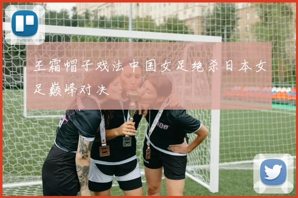 王霜帽子戏法中国女足绝杀日本女足巅峰对决