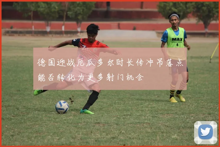 德国迎战厄瓜多尔时长传冲吊落点能否转化为更多射门机会