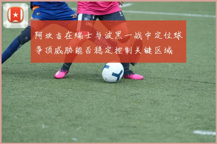 阿坎吉在瑞士与波黑一战中定位球争顶威胁能否稳定控制关键区域