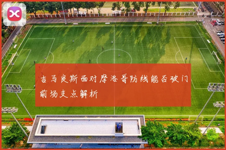 吉马良斯面对摩洛哥防线能否破门前场支点解析