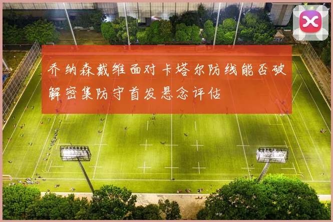乔纳森戴维面对卡塔尔防线能否破解密集防守首发悬念评估