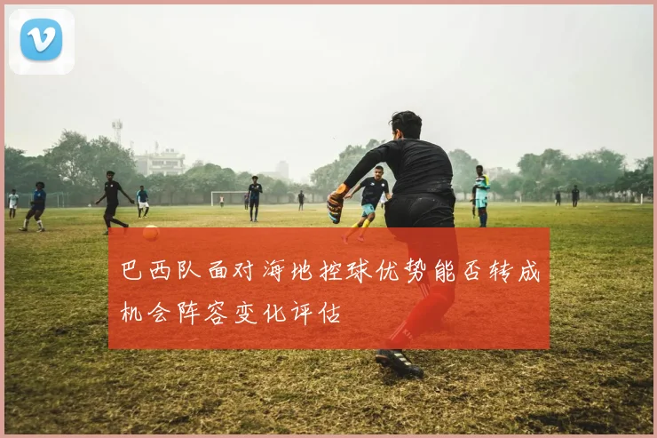 巴西队面对海地控球优势能否转成机会阵容变化评估