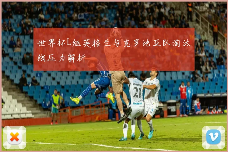世界杯L组英格兰与克罗地亚队淘汰线压力解析