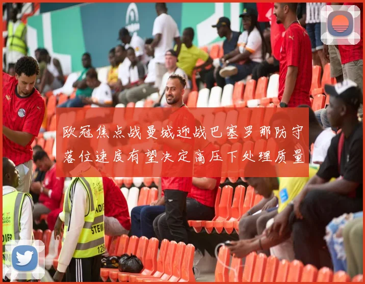 欧冠焦点战曼城迎战巴塞罗那防守落位速度有望决定高压下处理质量