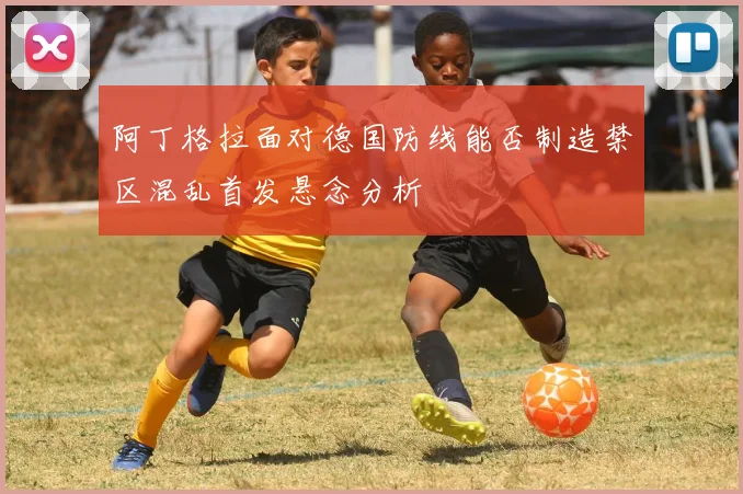 阿丁格拉面对德国防线能否制造禁区混乱首发悬念分析