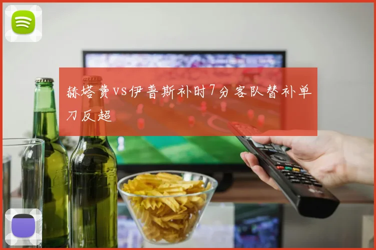 赫塔费vs伊普斯补时7分客队替补单刀反超