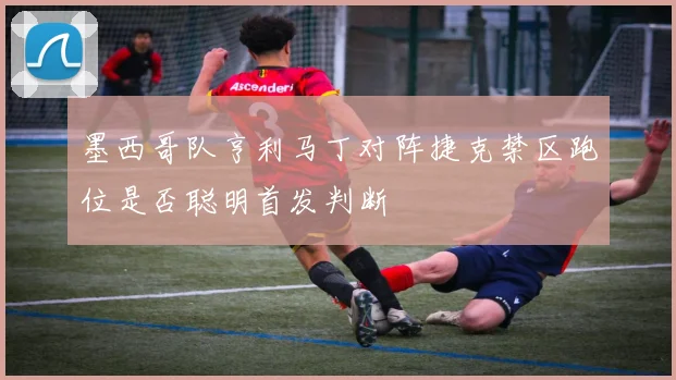 墨西哥队亨利马丁对阵捷克禁区跑位是否聪明首发判断