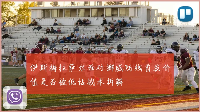 伊斯梅拉萨尔面对挪威防线首发价值是否被低估战术拆解