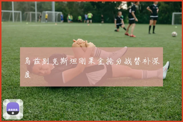 乌兹别克斯坦刚果金抢分战替补深度