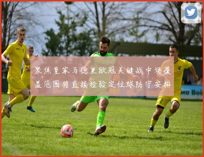 聚焦皇家马德里欧冠关键战中场覆盖范围将直接检验定位球防守安排