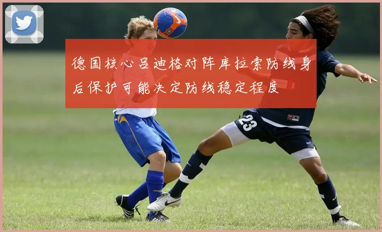 德国核心吕迪格对阵库拉索防线身后保护可能决定防线稳定程度