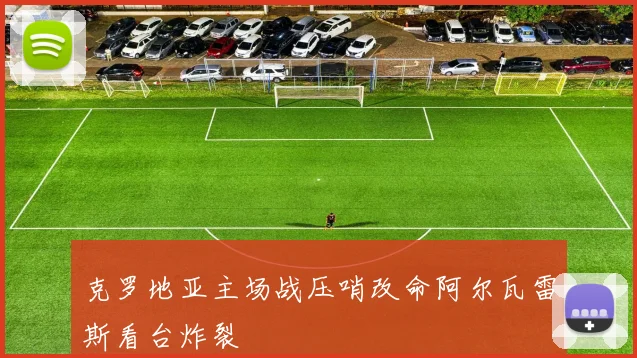 克罗地亚主场战压哨改命阿尔瓦雷斯看台炸裂