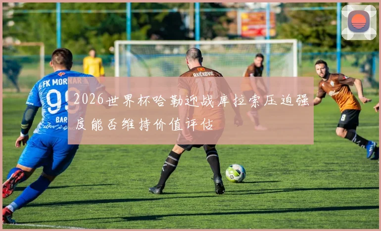 2026世界杯哈勒迎战库拉索压迫强度能否维持价值评估