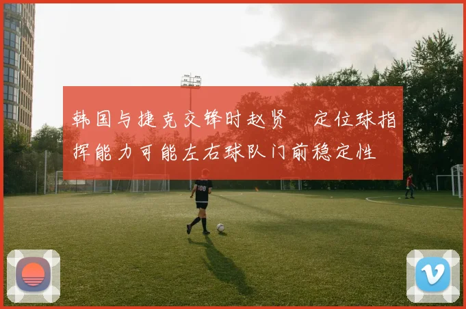 韩国与捷克交锋时赵贤祐定位球指挥能力可能左右球队门前稳定性