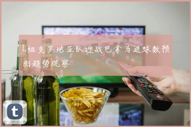 L组克罗地亚队迎战巴拿马进球数预测趋势观察