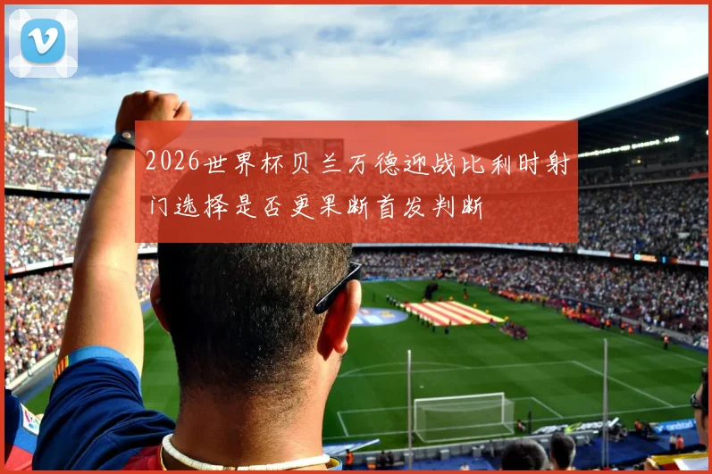 2026世界杯贝兰万德迎战比利时射门选择是否更果断首发判断