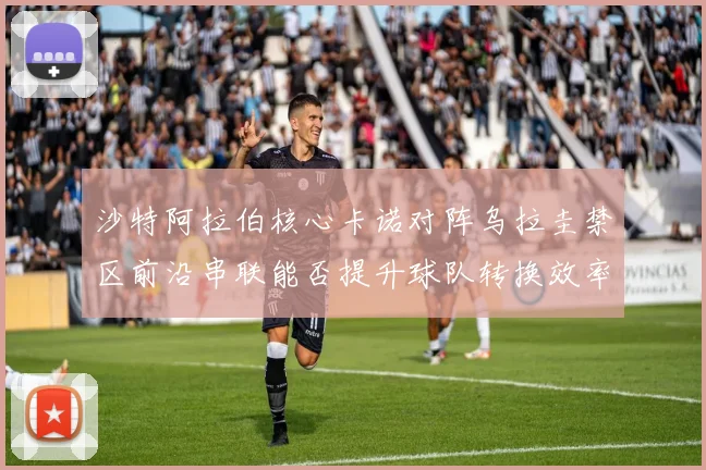 沙特阿拉伯核心卡诺对阵乌拉圭禁区前沿串联能否提升球队转换效率