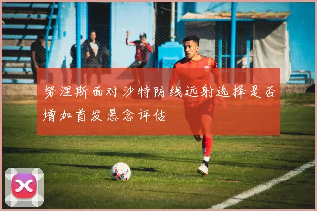 努涅斯面对沙特防线远射选择是否增加首发悬念评估